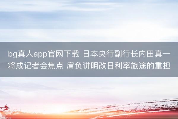 bg真人app官网下载 日本央行副行长内田真一将成记者会焦点 肩负讲明改日利率旅途的重担