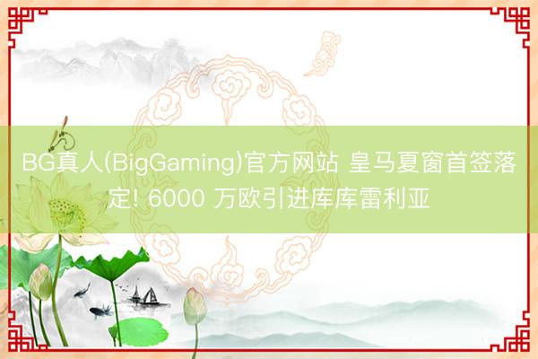 BG真人(BigGaming)官方网站 皇马夏窗首签落定! 6000 万欧引进库库雷利亚