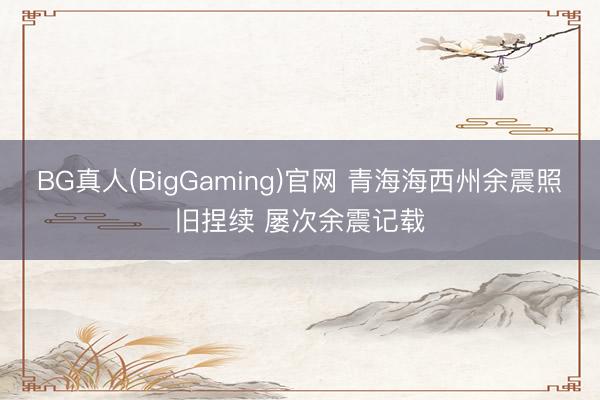 BG真人(BigGaming)官网 青海海西州余震照旧捏续 屡次余震记载