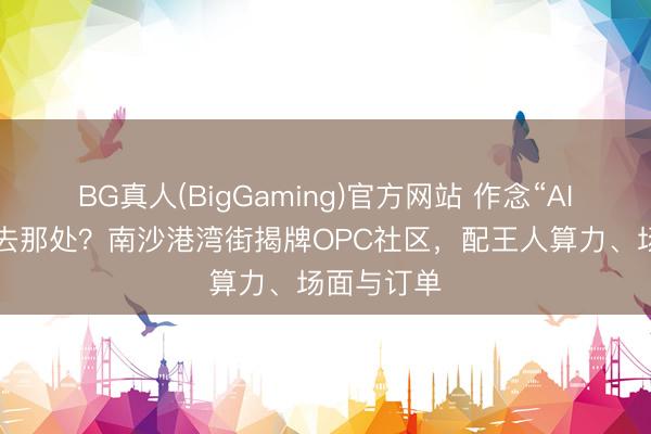 BG真人(BigGaming)官方网站 作念“AI+微短剧”去那处?南沙港湾街揭牌OPC社区,配王人算力、场面与订单