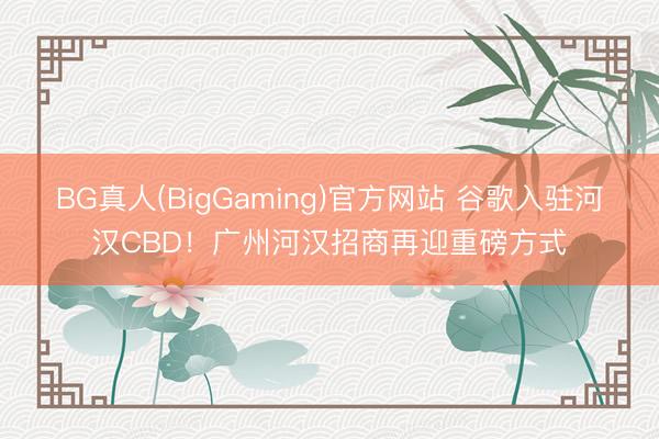 BG真人(BigGaming)官方网站 谷歌入驻河汉CBD！广州河汉招商再迎重磅方式