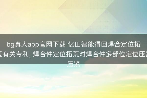 bg真人app官网下载 亿田智能得回焊合定位拓荒有关专利, 焊合件定位拓荒对焊合件多部位定位压紧
