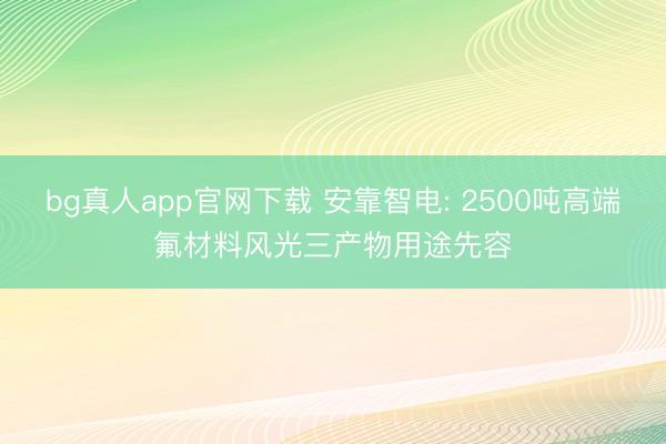 bg真人app官网下载 安靠智电: 2500吨高端氟材料风光三产物用途先容