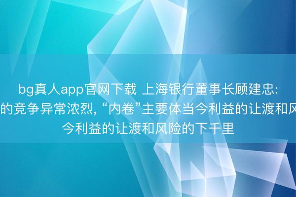 bg真人app官网下载 上海银行董事长顾建忠: 现时银行业的竞争异常浓烈， “内卷”主要体当今利益的让渡和风险的下千里