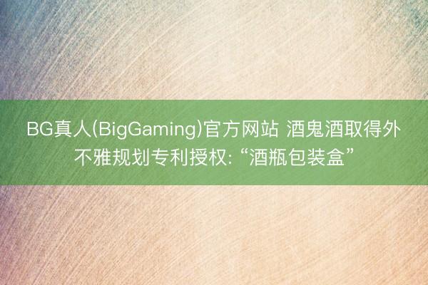 BG真人(BigGaming)官方网站 酒鬼酒取得外不雅规划专利授权: “酒瓶包装盒”