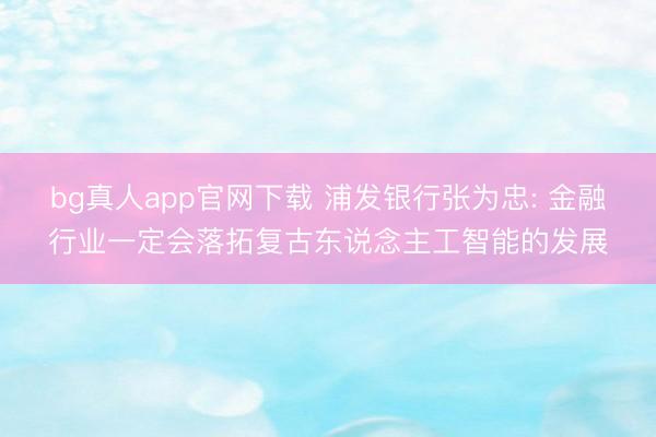 bg真人app官网下载 浦发银行张为忠: 金融行业一定会落拓复古东说念主工智能的发展
