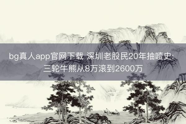 bg真人app官网下载 深圳老股民20年抽噎史: 三轮牛熊从8万滚到2600万
