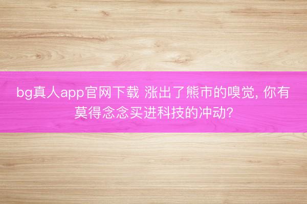 bg真人app官网下载 涨出了熊市的嗅觉， 你有莫得念念买进科技的冲动?