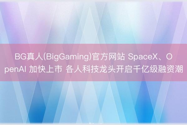 BG真人(BigGaming)官方网站 SpaceX、OpenAI 加快上市 各人科技龙头开启千亿级融资潮