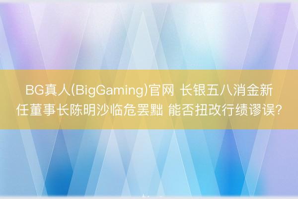 BG真人(BigGaming)官网 长银五八消金新任董事长陈明沙临危罢黜 能否扭改行绩谬误?