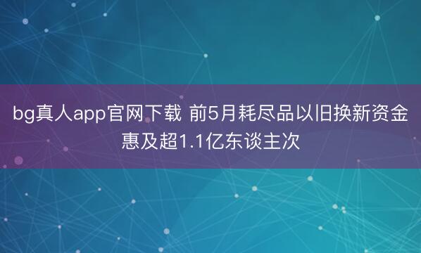 bg真人app官网下载 前5月耗尽品以旧换新资金惠及超1.1亿东谈主次