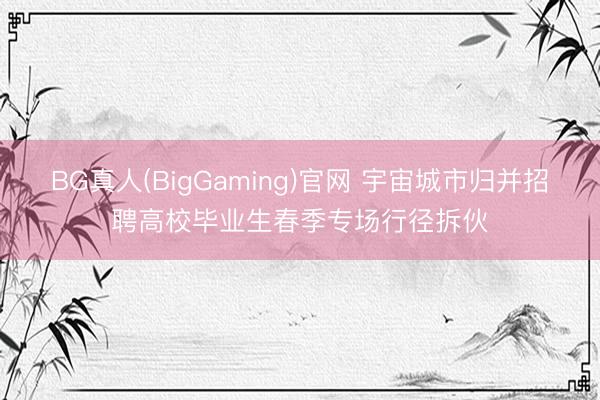 BG真人(BigGaming)官网 宇宙城市归并招聘高校毕业生春季专场行径拆伙