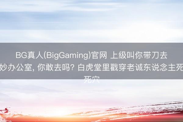 BG真人(BigGaming)官网 上级叫你带刀去微妙办公室, 你敢去吗? 白虎堂里戳穿老诚东说念主死穴